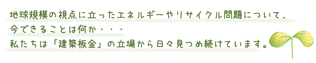 地球規模の視点に立ったエネルギーやリサイクル問題について、今できることは何か・・・私たちは「建築板金」の立場から日々見つめ続けています